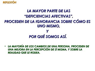 REFLEXIÓN


           LA MAYOR PARTE DE LAS
         “DEFICIENCIAS AFECTIVAS”,
 PROCEDEN DE LA IGNORANCIA SOBRE CÓMO ES
                 UNO MISMO,
                     Y
            POR QUÉ SOMOS ASÍ.

• LA MAYORÍA DE LOS CAMBIOS DE UNA PERSONA, PROCEDEN DE
  UNA MEJORA EN LA PERCEPCIÓN DE SÍ MISMA, Y SOBRE LA
  REALIDAD QUE LE RODEA.
 