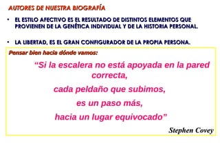 AUTORES DE NUESTRA BIOGRAFÍA
• EL ESTILO AFECTIVO ES EL RESULTADO DE DISTINTOS ELEMENTOS QUE
  PROVIENEN DE LA GENÉTICA INDIVIDUAL Y DE LA HISTORIA PERSONAL.

• LA LIBERTAD, ES EL GRAN CONFIGURADOR DE LA PROPIA PERSONA.
Pensar bien hacia dónde vamos:

         “Si la escalera no está apoyada en la pared
                        correcta,
               cada peldaño que subimos,
                       es un paso más,
                hacia un lugar equivocado”
                                                      Stephen Covey
 