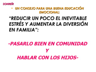 SONREÍR
     • UN CONSEJO PARA UNA BUENA EDUCACIÓN
                   EMOCIONAL:

   “REDUCIR UN POCO EL INEVITABLE
   ESTRÉS Y AUMENTAR LA DIVERSIÓN
   EN FAMILIA”:

   -PASARLO BIEN EN COMUNIDAD
                Y
      HABLAR CON LOS HIJOS-
 