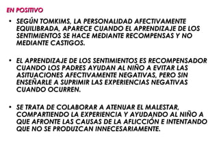 EN POSITIVO
• SEGÚN TOMKIMS, LA PERSONALIDAD AFECTIVAMENTE
  EQUILIBRADA, APARECE CUANDO EL APRENDIZAJE DE LOS
  SENTIMIENTOS SE HACE MEDIANTE RECOMPENSAS Y NO
  MEDIANTE CASTIGOS.

• EL APRENDIZAJE DE LOS SENTIMIENTOS ES RECOMPENSADOR
  CUANDO LOS PADRES AYUDAN AL NIÑO A EVITAR LAS
  ASITUACIONES AFECTIVAMENTE NEGATIVAS, PERO SIN
  ENSEÑARLE A SUPRIMIR LAS EXPERIENCIAS NEGATIVAS
  CUANDO OCURREN.

• SE TRATA DE COLABORAR A ATENUAR EL MALESTAR,
  COMPARTIENDO LA EXPERIENCIA Y AYUDANDO AL NIÑO A
  QUE AFRONTE LAS CAUSAS DE LA AFLICCIÓN E INTENTANDO
  QUE NO SE PRODUZCAN INNECESARIAMENTE.
 