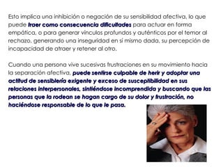 Esto implica una inhibición o negación de su sensibilidad afectiva, lo que
puede traer como consecuencia dificultades para actuar en forma
empática, o para generar vínculos profundos y auténticos por el temor al
rechazo, generando una inseguridad en sí mismo dada, su percepción de
incapacidad de atraer y retener al otro.

Cuando una persona vive sucesivas frustraciones en su movimiento hacia
la separación afectiva, puede sentirse culpable de herir y adoptar una
actitud de sensiblería exigente y exceso de susceptibilidad en sus
relaciones interpersonales, sintiéndose incomprendida y buscando que las
personas que la rodean se hagan cargo de su dolor y frustración, no
haciéndose responsable de lo que le pasa.
 