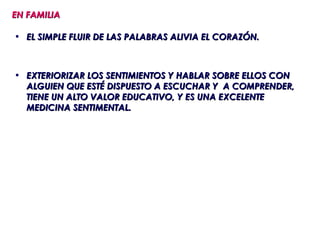 EN FAMILIA

• EL SIMPLE FLUIR DE LAS PALABRAS ALIVIA EL CORAZÓN.



• EXTERIORIZAR LOS SENTIMIENTOS Y HABLAR SOBRE ELLOS CON
  ALGUIEN QUE ESTÉ DISPUESTO A ESCUCHAR Y A COMPRENDER,
  TIENE UN ALTO VALOR EDUCATIVO, Y ES UNA EXCELENTE
  MEDICINA SENTIMENTAL.
 
