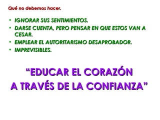 Qué no debemos hacer.

• IGNORAR SUS SENTIMIENTOS.
• DARSE CUENTA, PERO PENSAR EN QUE ESTOS VAN A
  CESAR.
• EMPLEAR EL AUTORITARISMO DESAPROBADOR.
• IMPREVISIBLES.



   “EDUCAR EL CORAZÓN
A TRAVÉS DE LA CONFIANZA”
 