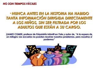 NO SON TIEMPOS FÁCILES


    •NUNCA ANTES EN LA HISTORIA HA HABIDO
  TANTA INFORMACIÓN DIRIGIDA DIRECTAMENTE
     A LOS NIÑOS, SIN SER FILTRADA POR LOS
        ADULTOS QUE ESTÁN A SU CARGO.
  (JAMES COMER, profesor de Psiquiatría Infantil en Yale y autor de, “A la espera de
  un milagro: Las escuelas no pueden resolver nuestros problemas, pero nosotros sí
                                   podemos”
 