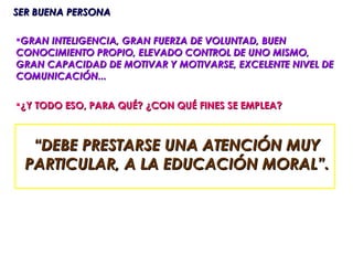 SER BUENA PERSONA

GRAN INTELIGENCIA, GRAN FUERZA DE VOLUNTAD, BUEN
CONOCIMIENTO PROPIO, ELEVADO CONTROL DE UNO MISMO,
GRAN CAPACIDAD DE MOTIVAR Y MOTIVARSE, EXCELENTE NIVEL DE
COMUNICACIÓN...

¿Y TODO ESO, PARA QUÉ? ¿CON QUÉ FINES SE EMPLEA?



   “DEBE PRESTARSE UNA ATENCIÓN MUY
  PARTICULAR, A LA EDUCACIÓN MORAL”.
 