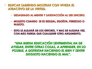 • EDUCAR SABIENDO MOSTRAR CON VIVEZA EL
  ATRACTIVO DE LA VIRTUD.

   – DESAGRADO AL MENTIR Y SATISFACCIÓN AL SER SINCERO.

   – MOLESTO CUANDO SE ES DESLEAL, EGOÍSTA, PEREZOSO O
     INJUSTO.

   – ESTO LE ALEJARÁ DE LOS ERRORES, Y MAS DE ALGUNA VEZ,
     CON MÁS FUERZA QUE CUALQUIER OTRO ARGUMENTO.


     “UNA BUENA EDUCACIÓN SENTIMENTAL HA DE
   AYUDAR, ENTRE OTRAS COSAS, A APRENDER, EN LO
   POSIBLE, A DISFRUTAR HACIENDO EL BIEN Y SENTIR
            DISGUSTO HACIENDO EL MAL”.
 