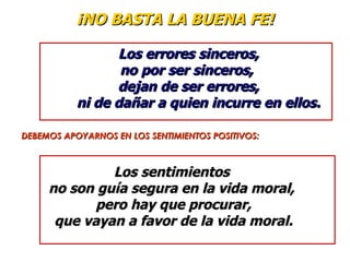 ¡NO BASTA LA BUENA FE!

                 Los errores sinceros,
                  no por ser sinceros,
                 dejan de ser errores,
           ni de dañar a quien incurre en ellos.

DEBEMOS APOYARNOS EN LOS SENTIMIENTOS POSITIVOS:



              Los sentimientos
     no son guía segura en la vida moral,
            pero hay que procurar,
      que vayan a favor de la vida moral.
 