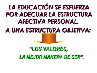 LA EDUCACIÓN SE ESFUERZA
POR ADECUAR LA ESTRUCTURA
    AFECTIVA PERSONAL,
A UNA ESTRUCTURA OBJETIVA:


       “LOS VALORES,
    LA MEJOR MANERA DE SER”.
 