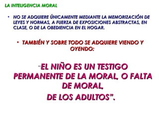 LA INTELIGENCIA MORAL

 • NO SE ADQUIERE ÚNICAMENTE MEDIANTE LA MEMORIZACIÓN DE
   LEYES Y NORMAS, A FUERZA DE EXPOSICIONES ABSTRACTAS, EN
   CLASE, O DE LA OBEDIENCIA EN EL HOGAR.


    • TAMBIÉN Y SOBRE TODO SE ADQUIERE VIENDO Y
                       OYENDO:


             “EL
          NIÑO ES UN TESTIGO
   PERMANENTE DE LA MORAL, O FALTA
             DE MORAL,
         DE LOS ADULTOS”.
 