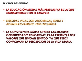 EL VALOR DEL EJEMPLO

• LA EDUCACIÓN MORAL MÁS PERSUASIVA ES LA QUE
  TRANSMITIMOS CON EL EJEMPLO.

• NUESTRAS VIDAS SON ABSORBIDAS, LENTA Y
  ACUMULATIVAMENTE, POR LOS NIÑOS.

• LA CONVIVENCIA DIARIA OFRECE LAS MEJORES
  OPORTUNIDADES EDUCATIVAS, PARA PRESENTAR LOS
  VALORES QUE TENGAN SENTIDO, YA QUE ESTOS
  CONFORMAN LA PERCEPCIÓN DE LA VIDA DIARIA.
 