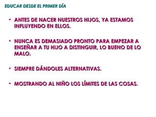 EDUCAR DESDE EL PRIMER DÍA


 • ANTES DE NACER NUESTROS HIJOS, YA ESTAMOS
   INFLUYENDO EN ELLOS.

 • NUNCA ES DEMASIADO PRONTO PARA EMPEZAR A
   ENSEÑAR A TU HIJO A DISTINGUIR, LO BUENO DE LO
   MALO.

 • SIEMPRE DÁNDOLES ALTERNATIVAS.

 • MOSTRANDO AL NIÑO LOS LÍMITES DE LAS COSAS.
 