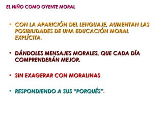 EL NIÑO COMO OYENTE MORAL


• CON LA APARICIÓN DEL LENGUAJE, AUMENTAN LAS
  POSIBILIDADES DE UNA EDUCACIÓN MORAL
  EXPLÍCITA.

• DÁNDOLES MENSAJES MORALES, QUE CADA DÍA
  COMPRENDERÁN MEJOR.

• SIN EXAGERAR CON MORALINAS.
                   MORALINAS

• RESPONDIENDO A SUS “PORQUÉS”.
                     “PORQUÉS”
 