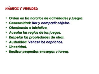 HÁBITOS Y VIRTUDES:

•   Orden en los horarios de actividades y juegos.
•   Generosidad: Dar y compartir objetos.
•   Obediencia e iniciativa.
•   Aceptar las reglas de los juegos.
•   Respetar las propiedades de otros.
•   Austeridad: Vencer los caprichos.
•   Sinceridad.
•   Realizar pequeños encargos y tareas.
 