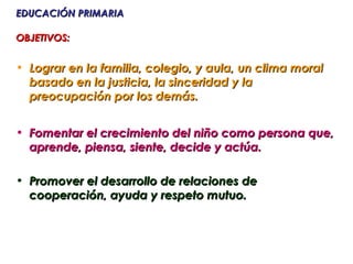 EDUCACIÓN PRIMARIA

OBJETIVOS:


• Lograr en la familia, colegio, y aula, un clima moral
  basado en la justicia, la sinceridad y la
  preocupación por los demás.


• Fomentar el crecimiento del niño como persona que,
  aprende, piensa, siente, decide y actúa.

• Promover el desarrollo de relaciones de
  cooperación, ayuda y respeto mutuo.
 