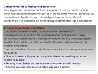 Componentes de la inteligencia emocional
Para lograr que nuestras emociones jueguen a favor de nosotros y que
guíen nuestro comportamiento con el fin de alcanzar mejores resultados, es
que se desarrolló el concepto de inteligencia emocional, el cual
comprende y se desarrolla en cinco áreas fundamentales de habilidades:

1. Conocer las propias emociones.
La conciencia de uno mismo. El reconocer un sentimiento
mientras ocurre, es la clave de la inteligencia emocional. Una mayor
certidumbre con respecto a nuestras emociones es una buena guía para
las elecciones vitales, la falta de esta habilidad nos deja a merced de
nuestras emociones.
En el proceso de autoconocimiento o autoexploración, es importante tener
en cuenta:
• Que es la valoración y no el comportamiento del otro lo que causa
nuestra reacción.
• Ser muy conscientes de que nuestra valoración es sólo nuestra.
• Aceptar que las valoraciones están sujetas a cambio.
 