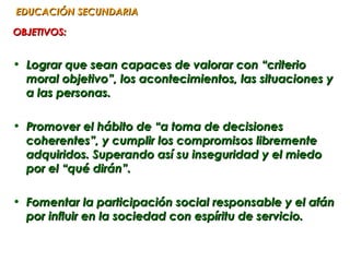 EDUCACIÓN SECUNDARIA

OBJETIVOS:


• Lograr que sean capaces de valorar con “criterio
  moral objetivo”, los acontecimientos, las situaciones y
  a las personas.

• Promover el hábito de “a toma de decisiones
  coherentes”, y cumplir los compromisos libremente
  adquiridos. Superando así su inseguridad y el miedo
  por el “qué dirán”.

• Fomentar la participación social responsable y el afán
  por influir en la sociedad con espíritu de servicio.
 