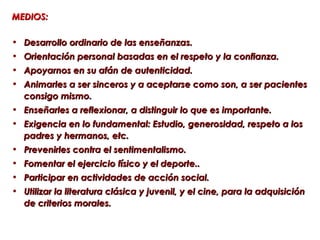 MEDIOS:

• Desarrollo ordinario de las enseñanzas.
• Orientación personal basadas en el respeto y la confianza.
• Apoyarnos en su afán de autenticidad.
• Animarles a ser sinceros y a aceptarse como son, a ser pacientes
  consigo mismo.
• Enseñarles a reflexionar, a distinguir lo que es importante.
• Exigencia en lo fundamental: Estudio, generosidad, respeto a los
  padres y hermanos, etc.
• Prevenirles contra el sentimentalismo.
• Fomentar el ejercicio físico y el deporte..
• Participar en actividades de acción social.
• Utilizar la literatura clásica y juvenil, y el cine, para la adquisición
  de criterios morales.
 