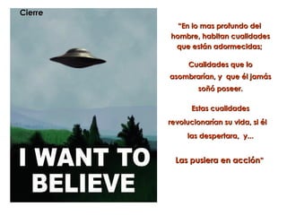 Cierre
           “En lo mas profundo del
         hombre, habitan cualidades
          que están adormecidas;

               Cualidades que lo
         asombrarían, y que él jamás
                  soñó poseer.

                Estas cualidades
         revolucionarían su vida, si él
              las despertara, y...


           Las pusiera en acción”
 