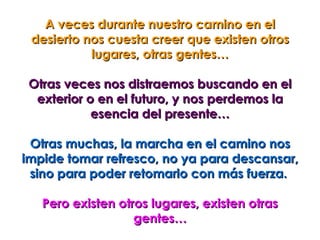 A veces durante nuestro camino en el
 desierto nos cuesta creer que existen otros
           lugares, otras gentes…

 Otras veces nos distraemos buscando en el
  exterior o en el futuro, y nos perdemos la
            esencia del presente…

 Otras muchas, la marcha en el camino nos
impide tomar refresco, no ya para descansar,
 sino para poder retomarlo con más fuerza.

   Pero existen otros lugares, existen otras
                   gentes…
 