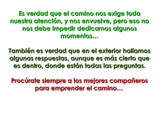 Es verdad que el camino nos exige toda
nuestra atención, y nos envuelve, pero eso no
   nos debe impedir dedicarnos algunos
                momentos…

También es verdad que en el exterior hallamos
algunas respuestas, aunque es más cierto que
  es dentro, donde están todas las preguntas.

Procúrate siempre a los mejores compañeros
       para emprender el camino…
 