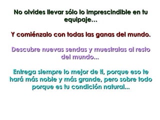 No olvides llevar sólo lo imprescindible en tu
                  equipaje…

Y comiénzalo con todas las ganas del mundo.

Descubre nuevas sendas y muestralas al resto
              del mundo...

 Entrega siempre lo mejor de ti, porque eso te
hará más noble y más grande, pero sobre todo
       porque es tu condición natural...
 