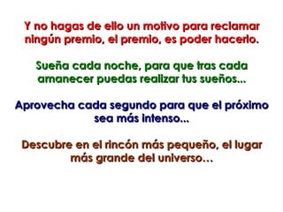 Y no hagas de ello un motivo para reclamar
 ningún premio, el premio, es poder hacerlo.

   Sueña cada noche, para que tras cada
   amanecer puedas realizar tus sueños...

Aprovecha cada segundo para que el próximo
            sea más intenso...

 Descubre en el rincón más pequeño, el lugar
         más grande del universo…
 