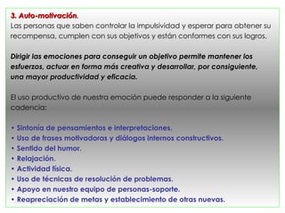 3. Auto-motivación.
Las personas que saben controlar la impulsividad y esperar para obtener su
recompensa, cumplen con sus objetivos y están conformes con sus logros.

Dirigir las emociones para conseguir un objetivo permite mantener los
esfuerzos, actuar en forma más creativa y desarrollar, por consiguiente,
una mayor productividad y eficacia.

El uso productivo de nuestra emoción puede responder a la siguiente
cadencia:

• Sintonía de pensamientos e interpretaciones.
• Uso de frases motivadoras y diálogos internos constructivos.
• Sentido del humor.
• Relajación.
• Actividad física.
• Uso de técnicas de resolución de problemas.
• Apoyo en nuestro equipo de personas-soporte.
• Reapreciación de metas y establecimiento de otras nuevas.
 