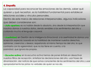 4. Empatía.
La capacidad para reconocer las emociones de los demás, saber qué
quieren y qué necesitan, es la habilidad fundamental para establecer
relaciones sociales y vínculos personales.
Dentro de este marco de relaciones interpersonales, algunos indicadores
que deben considerarse son:
• Auto-apertura: es no hablar desde lo absoluto, sino desde la interpretación que
nosotros damos a nuestros datos, siendo sensibles a los sentimientos del otro y
cuidando mucho el lenguaje corporal.

• Asertividad: en Gestión de la Inteligencia Emocional, a la asertividad le damos una
acepción especial, basada en la habilidad de mantener nuestros derechos,
opiniones, creencias y deseos, respetando al mismo tiempo las del otro, lo que
contrasta con la agresividad, que no las tiene en cuenta, o la
pasividad, que ignora las propias.

• Escucha activa: en la escucha activa hemos de poner énfasis en desactivar
nuestros filtros de recepción, sintetizar las declaraciones del otro, usar frases de
dinamización, dar noticia de que somos conscientes de los sentimientos del otro y usar
apropiadamente las pistas no verbales de quien se nos da.
 