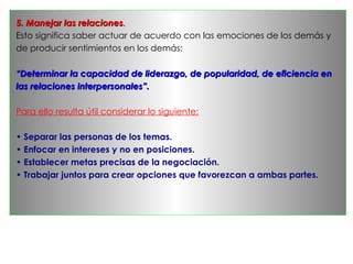 5. Manejar las relaciones.
Esto significa saber actuar de acuerdo con las emociones de los demás y
de producir sentimientos en los demás:

“Determinar la capacidad de liderazgo, de popularidad, de eficiencia en
las relaciones interpersonales”.

Para ello resulta útil considerar lo siguiente:

• Separar las personas de los temas.
• Enfocar en intereses y no en posiciones.
• Establecer metas precisas de la negociación.
• Trabajar juntos para crear opciones que favorezcan a ambas partes.
 