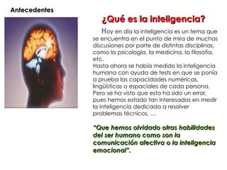 Antecedentes
                
                      ¿Qué es la inteligencia?
                       Hoy en día la inteligencia es un tema que
                   se encuentra en el punto de mira de muchas
                   discusiones por parte de distintas disciplinas,
                   como la psicología, la medicina, la filosofía,
                   etc.
                   Hasta ahora se había medido la inteligencia
                   humana con ayuda de tests en que se ponía
                   a prueba las capacidades numéricas,
                   lingüísticas o espaciales de cada persona.
                   Pero se ha visto que esto ha sido un error,
                   pues hemos estado tan interesados en medir
                   la inteligencia dedicada a resolver
                   problemas técnicos, …

                   “Que hemos olvidado otras habilidades
                   del ser humano como son la
                   comunicación afectiva o la inteligencia
                   emocional”.
 