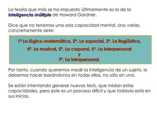La teoría que más se ha impuesto últimamente es la de la
inteligencia múltiple de Howard Gardner.

Dice que no tenemos una sola capacidad mental, sino varias,
concretamente siete:

    1ª.La lógico-matemática, 2ª. La espacial, 3ª. La lingüística,
        4ª. La musical, 5ª. La corporal, 6ª. La interpersonal
                                   y
                        7ª. La intrapersonal.

Por tanto, cuando queremos medir la inteligencia de un sujeto, lo
debemos hacer basándonos en todas ellas, no sólo en una.

Se están intentando generar nuevos tests, que midan estas
capacidades, pero este es un proceso difícil y que todavía está en
sus inicios.
 
