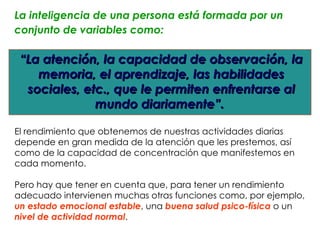 La inteligencia de una persona está formada por un
conjunto de variables como:

 “La atención, la capacidad de observación, la
    memoria, el aprendizaje, las habilidades
  sociales, etc., que le permiten enfrentarse al
              mundo diariamente”.

El rendimiento que obtenemos de nuestras actividades diarias
depende en gran medida de la atención que les prestemos, así
como de la capacidad de concentración que manifestemos en
cada momento.

Pero hay que tener en cuenta que, para tener un rendimiento
adecuado intervienen muchas otras funciones como, por ejemplo,
un estado emocional estable, una buena salud psico-física o un
nivel de actividad normal.
 