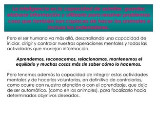 La inteligencia es la capacidad de asimilar, guardar,
elaborar información y utilizarla para resolver problemas,
cosa que también son capaces de hacer los animales e
                 incluso los ordenadores.

Pero el ser humano va más allá, desarrollando una capacidad de
iniciar, dirigir y controlar nuestras operaciones mentales y todas las
actividades que manejan información.

    Aprendemos, reconocemos, relacionamos, mantenemos el
    equilibrio y muchas cosas más sin saber cómo lo hacemos.

Pero tenemos además la capacidad de integrar estas actividades
mentales y de hacerlas voluntarias, en definitiva de controlarlas,
como ocurre con nuestra atención o con el aprendizaje, que deja
de ser automático, (como en los animales), para focalizarlo hacia
determinados objetivos deseados.
 