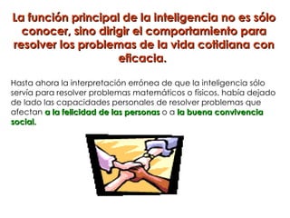 La función principal de la inteligencia no es sólo
  conocer, sino dirigir el comportamiento para
resolver los problemas de la vida cotidiana con
                    eficacia.

Hasta ahora la interpretación errónea de que la inteligencia sólo
servía para resolver problemas matemáticos o físicos, había dejado
de lado las capacidades personales de resolver problemas que
afectan a la felicidad de las personas o a la buena convivencia
social.
 