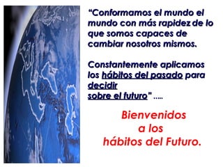 “Conformamos el mundo el
mundo con más rapidez de lo
que somos capaces de
cambiar nosotros mismos.

Constantemente aplicamos
los hábitos del pasado para
decidir
sobre el futuro” …..

      Bienvenidos
         a los
   hábitos del Futuro.
 