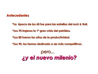 Antecedentes

   *La época de los 60 fue para las estrellas del rock & Roll.

   *Los 70 trajeron la 1ª gran crisis del petróleo.

   *Los 80 fueron los años de la productividad.

   *Los 90, los hemos dedicado a ser más competitivos.


                          pero...
           ¿y el nuevo milenio?
 