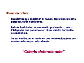 Situación actual

   Las normas que gobiernan el mundo, tanto laboral como
   personal, están cambiando.

   En la actualidad no se nos evalúa por lo más o menos
   inteligentes que podamos ser, ni por nuestra formación
   o experiencia.

   Se nos evalúa por el modo en que nos relacionamos con
   nosotros mismos y con los demás.



            “Criterio determinante”
 