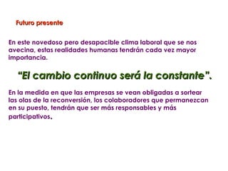 Futuro presente


En este novedoso pero desapacible clima laboral que se nos
avecina, estas realidades humanas tendrán cada vez mayor
importancia.


  “El cambio continuo será la constante”.
En la medida en que las empresas se vean obligadas a sortear
las olas de la reconversión, los colaboradores que permanezcan
en su puesto, tendrán que ser más responsables y más
participativos.
 