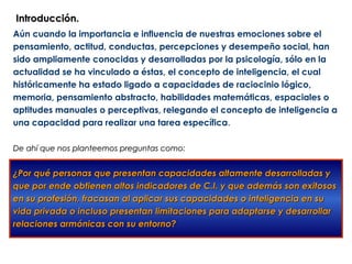 Introducción.
Aún cuando la importancia e influencia de nuestras emociones sobre el
pensamiento, actitud, conductas, percepciones y desempeño social, han
sido ampliamente conocidas y desarrolladas por la psicología, sólo en la
actualidad se ha vinculado a éstas, el concepto de inteligencia, el cual
históricamente ha estado ligado a capacidades de raciocinio lógico,
memoria, pensamiento abstracto, habilidades matemáticas, espaciales o
aptitudes manuales o perceptivas, relegando el concepto de inteligencia a
una capacidad para realizar una tarea específica.

De ahí que nos planteemos preguntas como:


¿Por qué personas que presentan capacidades altamente desarrolladas y
que por ende obtienen altos indicadores de C.I. y que además son exitosos
en su profesión, fracasan al aplicar sus capacidades o inteligencia en su
vida privada o incluso presentan limitaciones para adaptarse y desarrollar
relaciones armónicas con su entorno?
 