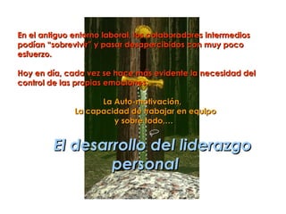 En el antiguo entorno laboral, los colaboradores intermedios
podían “sobrevivir” y pasar desapercibidos con muy poco
esfuerzo.

Hoy en día, cada vez se hace más evidente la necesidad del
control de las propias emociones:

                    La Auto-motivación,
              La capacidad de trabajar en equipo
                       y sobre todo,…


         El desarrollo del liderazgo
                 personal
 