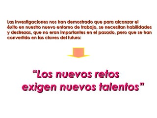 Las investigaciones nos han demostrado que para alcanzar el
éxito en nuestro nuevo entorno de trabajo, se necesitan habilidades
y destrezas, que no eran importantes en el pasado, pero que se han
convertido en las claves del futuro:




        “Los nuevos retos
      exigen nuevos talentos”
 