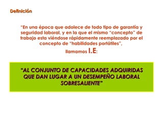 Definición


    “En una época que adolece de todo tipo de garantía y
    seguridad laboral, y en la que el mismo “concepto” de
    trabajo esta viéndose rápidamente reemplazado por el
             concepto de “habilidades portátiles”,
                       llamamos   I.E:

    “AL CONJUNTO DE CAPACIDADES ADQUIRIDAS
     QUE DAN LUGAR A UN DESEMPEÑO LABORAL
                SOBRESALIENTE”
 