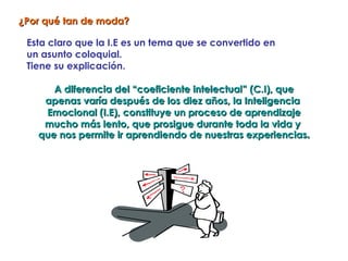 ¿Por qué tan de moda?

 Esta claro que la I.E es un tema que se convertido en
 un asunto coloquial.
 Tiene su explicación.

      A diferencia del “coeficiente intelectual” (C.I), que
    apenas varía después de los diez años, la Inteligencia
    Emocional (I.E), constituye un proceso de aprendizaje
    mucho más lento, que prosigue durante toda la vida y
   que nos permite ir aprendiendo de nuestras experiencias.
 