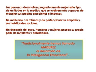 Las personas desarrollan progresivamente mejor este tipo
de actitudes en la medida que se vuelven más capaces de
manejar sus propias emociones e impulsos.

De motivarse a sí mismos y de perfeccionar su empatía y
sus habilidades sociales.

No depende del sexo. Hombres y mujeres poseen su propio
perfil de fortalezas y debilidades.



           “Tradicionalmente hemos llamado
                         MADUREZ
                      al desarrollo de
               la Inteligencia Emocional”.
 