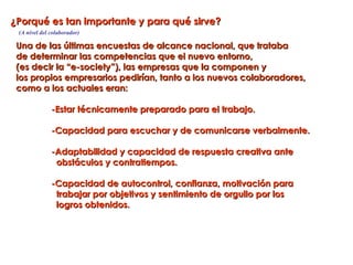 ¿Porqué es tan importante y para qué sirve?
 (A nivel del colaborador)

 Una de las últimas encuestas de alcance nacional, que trataba
 de determinar las competencias que el nuevo entorno,
 (es decir la “e-society”), las empresas que la componen y
 los propios empresarios pedirían, tanto a los nuevos colaboradores,
 como a los actuales eran:

              -Estar técnicamente preparado para el trabajo.

              -Capacidad para escuchar y de comunicarse verbalmente.

              -Adaptabilidad y capacidad de respuesta creativa ante
               obstáculos y contratiempos.

              -Capacidad de autocontrol, confianza, motivación para
               trabajar por objetivos y sentimiento de orgullo por los
               logros obtenidos.
 