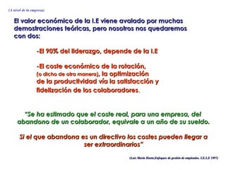 (A nivel de la empresa)


   El valor económico de la I.E viene avalado por muchas
   demostraciones teóricas, pero nosotros nos quedaremos
   con dos:

                 -El 90% del liderazgo, depende de la I.E

                 -El coste económico de la rotación,
                 (o dicho de otra manera), la optimización
                 de la productividad vía la satisfacción y
                 fidelización de los colaboradores.


       “Se ha estimado que el coste real, para una empresa, del
     abandono de un colaborador, equivale a un año de su sueldo.

       Si el que abandona es un directivo los costes pueden llegar a
                           ser extraordinarios”
                                                (Luis María Huete,Enfoques de gestión de empleados. I.E.S.E 1997)
 