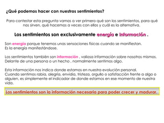 ¿Qué podemos hacer con nuestros sentimientos?

Para contestar esta pregunta vamos a ver primero qué son los sentimientos, para qué
        nos sirven, qué hacemos a veces con ellos y cuál es la alternativa.

     Los sentimientos son exclusivamente energía e información .
Son energía porque tenemos unas sensaciones físicas cuando se manifiestan.
Es la energía manifestándose.

Los sentimientos también son información , valiosa información sobre nosotros mismos.
Delante de una persona o un hecho , normalmente sentimos algo.

Esta información nos indica donde estamos en nuestra evolución personal.
Cuando sentimos rabia, alegría, envidia, tristeza, orgullo o satisfacción frente a algo o
alguien, es simplemente el indicador de donde estamos en ese momento de nuestra
vida.

Los sentimientos son la información necesaria para poder crecer y madurar.
 
