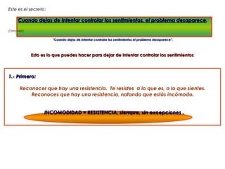 Este es el secreto:
           secreto

      Cuando dejas de intentar controlar los sentimientos, el problema desaparece.

(Otra vez):

                        “Cuando dejas de intentar controlar los sentimientos el problema desaparece”.




              Esto es lo que puedes hacer para dejar de intentar controlar los sentimientos:
                                                                               sentimientos



1.- Primero:

       Reconocer que hay una resistencia. Te resistes a lo que es, a lo que sientes.
           Reconoces que hay una resistencia, notando que estás incómodo.


                    INCOMODIDAD = RESISTENCIA, siempre, sin excepciones .  
 