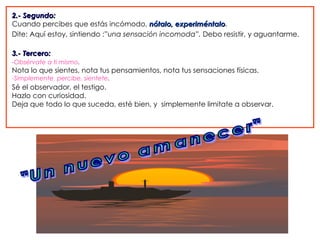 2.- Segundo:
Cuando percibes que estás incómodo, nótalo, experiméntalo.
                                                experiméntalo
Dite: Aquí estoy, sintiendo :”una sensación incomoda”. Debo resistir, y aguantarme.

3.- Tercero:
-Obsérvate a ti mismo.
Nota lo que sientes, nota tus pensamientos, nota tus sensaciones físicas.
-Simplemente percibe, sientete.
Sé el observador, el testigo.
Hazlo con curiosidad.
Deja que todo lo que suceda, esté bien, y simplemente limitate a observar.
 
 