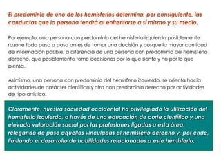 El predominio de uno de los hemisferios determina, por consiguiente, las
conductas que la persona tendrá al enfrentarse a sí mismo y su medio.

Por ejemplo, una persona con predominio del hemisferio izquierdo posiblemente
razone todo paso a paso antes de tomar una decisión y busque la mayor cantidad
de información posible, a diferencia de una persona con predominio del hemisferio
derecho, que posiblemente tome decisiones por lo que siente y no por lo que
piensa.

Asimismo, una persona con predominio del hemisferio izquierdo, se orienta hacia
actividades de carácter científico y otra con predominio derecho por actividades
de tipo artístico.


Claramente, nuestra sociedad occidental ha privilegiado la utilización del
hemisferio izquierdo, a través de una educación de corte científico y una
elevada valoración social por las profesiones ligadas a esta área,
relegando de paso aquellas vinculadas al hemisferio derecho y, por ende,
limitando el desarrollo de habilidades relacionadas a este hemisferio.
 
